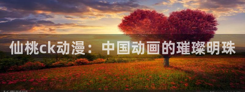 经典里番推荐：仙桃ck动漫：中国动画的璀璨明珠